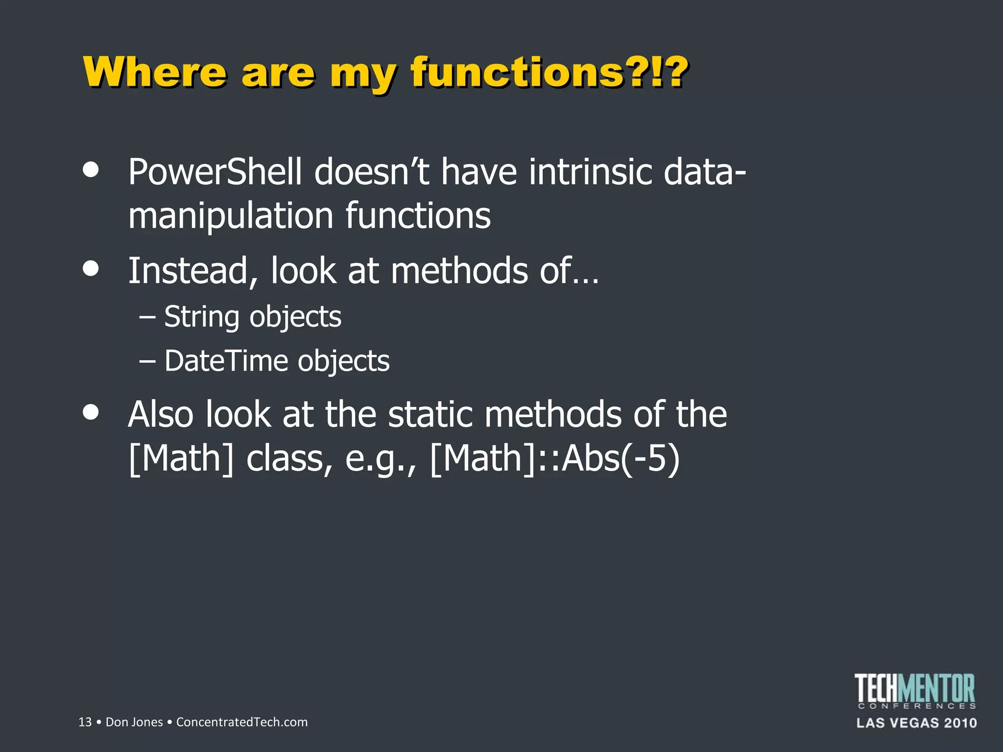 Where are my functions?!? PowerShell doesn ’t have intrinsic data-manipulation functions Instead, look at methods of… String objects DateTime objects Also look at the static methods of the [Math] class, e.g., [Math]::Abs(-5)  • Don Jones • ConcentratedTech.com 