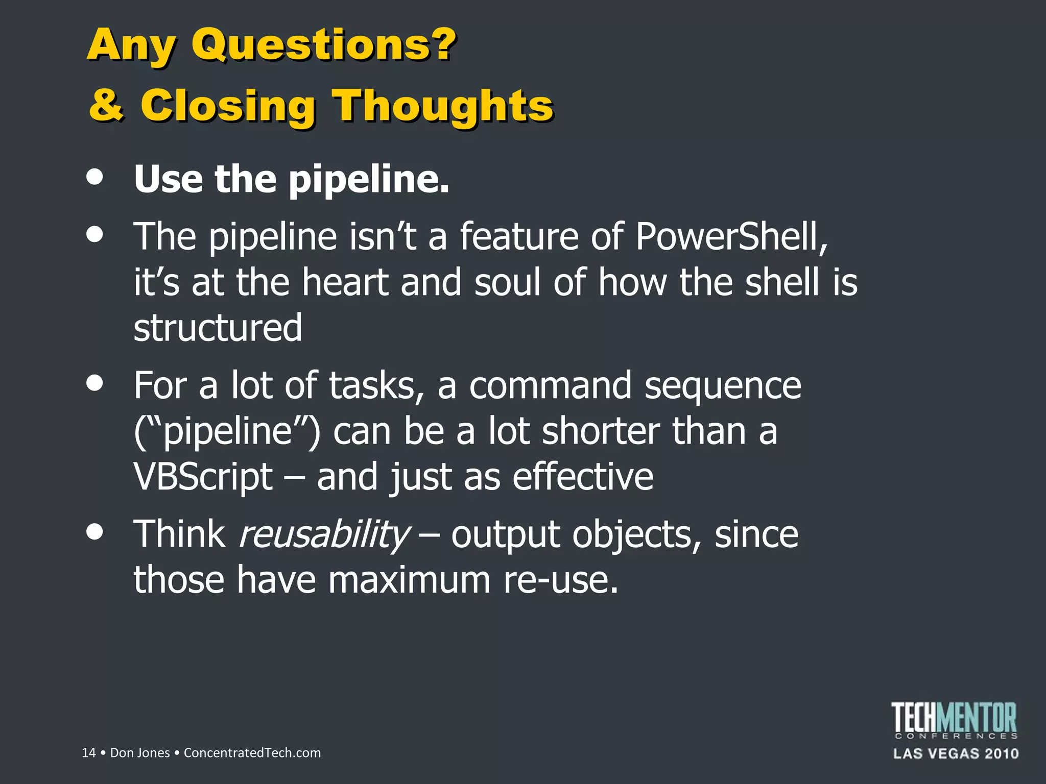 Any Questions?  & Closing Thoughts Use the pipeline. The pipeline isn ’t a feature of PowerShell, it’s at the heart and soul of how the shell is structured For a lot of tasks, a command sequence ( “pipeline”) can be a lot shorter than a VBScript – and just as effective Think  reusability  – output objects, since those have maximum re-use.  • Don Jones • ConcentratedTech.com 