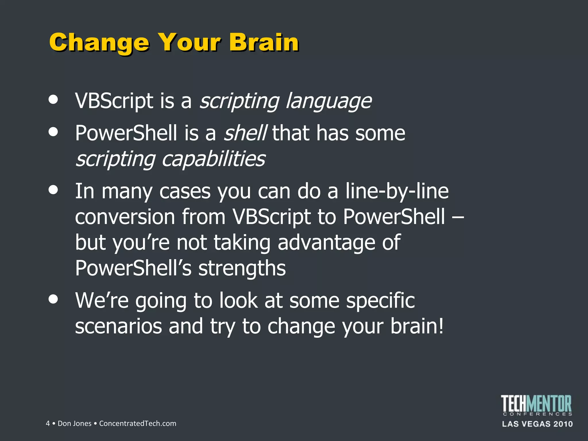 Change Your Brain VBScript is a  scripting language PowerShell is a  shell  that has some  scripting capabilities In many cases you can do a line-by-line conversion from VBScript to PowerShell – but you ’re not taking advantage of PowerShell’s strengths We ’re going to look at some specific scenarios and try to change your brain!  • Don Jones • ConcentratedTech.com 