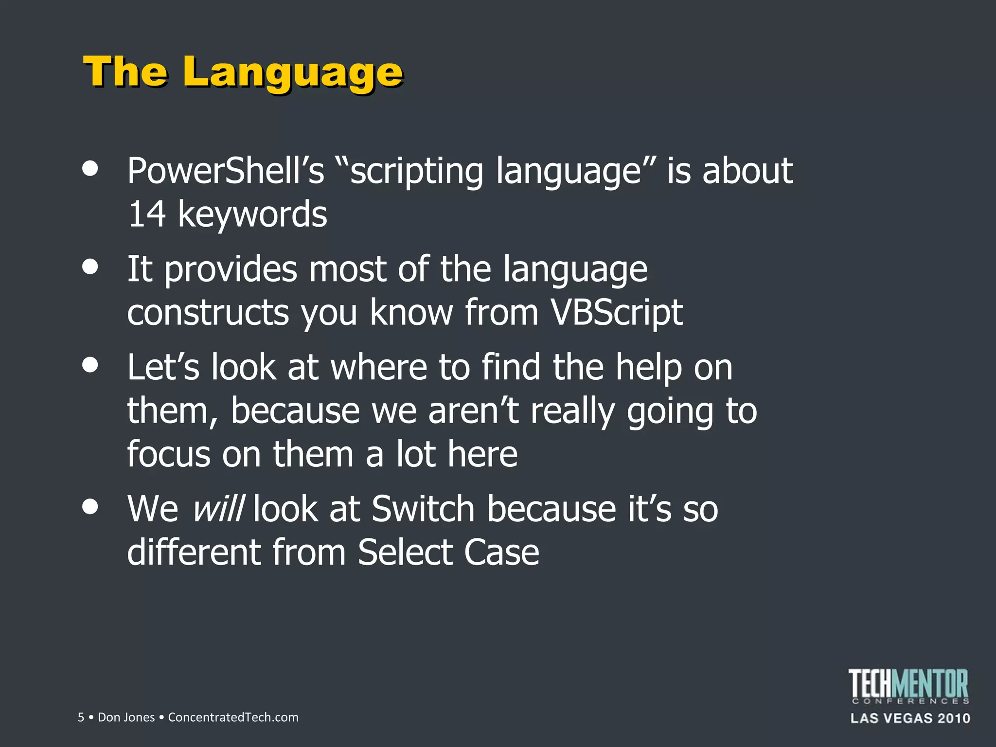 The Language PowerShell ’s “scripting language” is about 14 keywords It provides most of the language constructs you know from VBScript Let ’s look at where to find the help on them, because we aren’t really going to focus on them a lot here We  will  look at Switch because it ’s so different from Select Case  • Don Jones • ConcentratedTech.com 