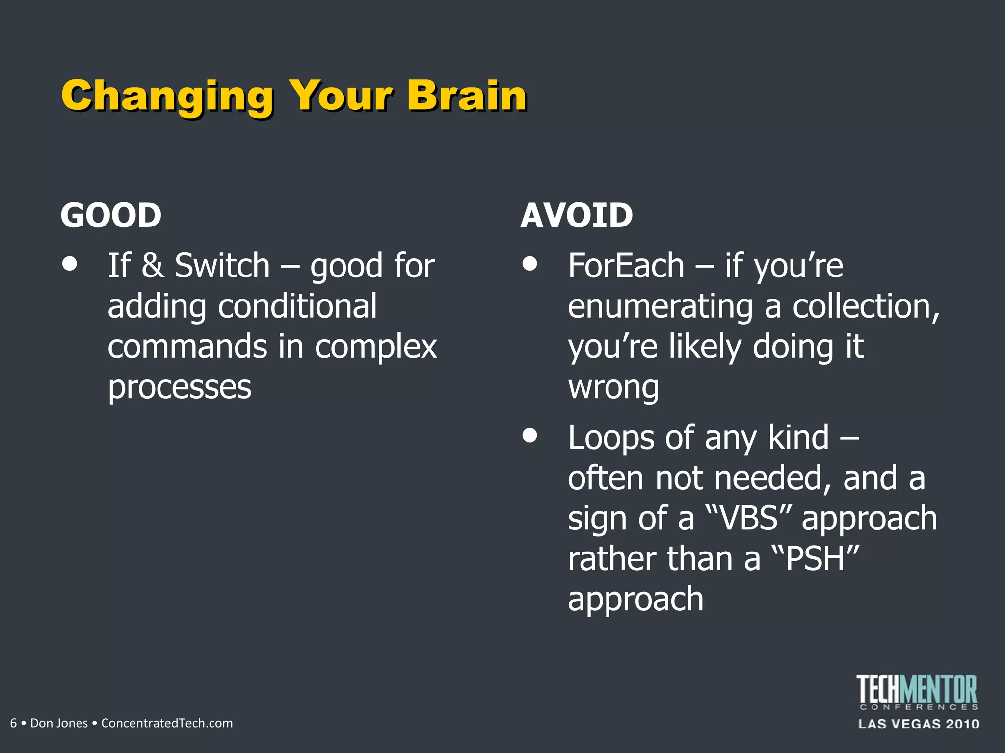 Changing Your Brain GOOD If & Switch – good for adding conditional commands in complex processes AVOID ForEach – if you ’re enumerating a collection, you’re likely doing it wrong Loops of any kind – often not needed, and a sign of a  “VBS” approach rather than a “PSH” approach  • Don Jones • ConcentratedTech.com 