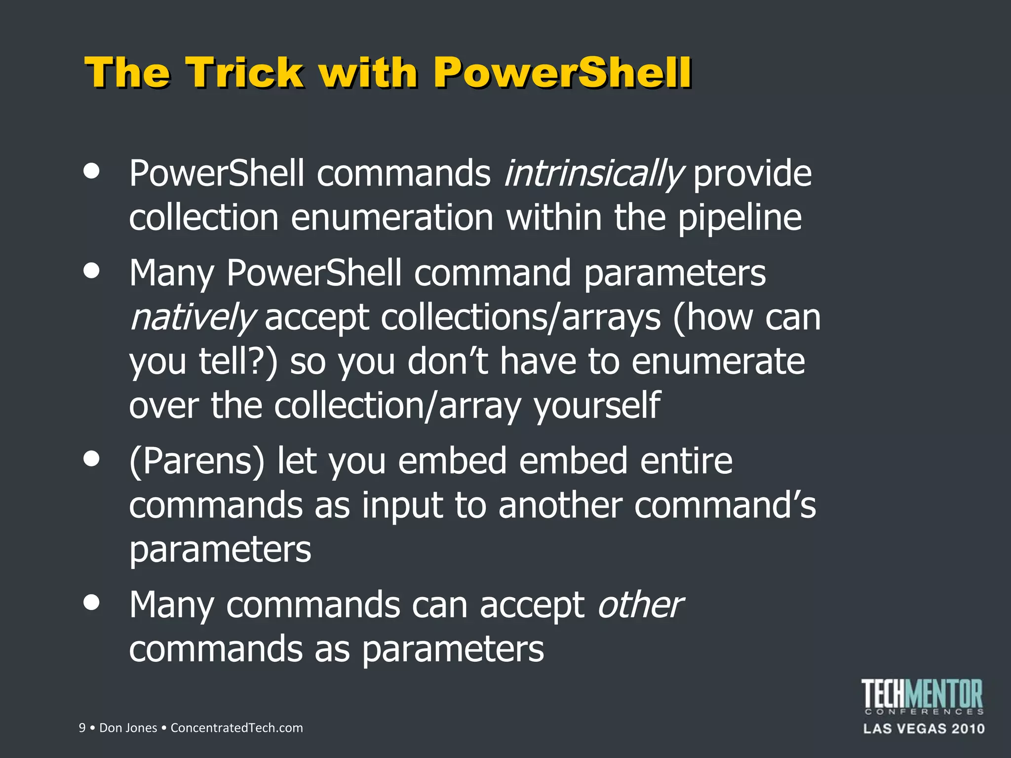 The Trick with PowerShell PowerShell commands  intrinsically  provide collection enumeration within the pipeline Many PowerShell command parameters  natively  accept collections/arrays (how can you tell?) so you don ’t have to enumerate over the collection/array yourself (Parens) let you embed embed entire commands as input to another command ’s parameters Many commands can accept  other  commands as parameters  • Don Jones • ConcentratedTech.com 