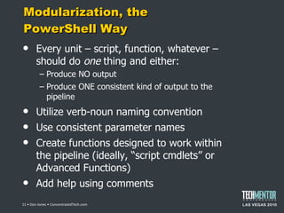 Modularization, the PowerShell Way Every unit – script, function, whatever – should do  one  thing and either: Produce NO output Produce ONE consistent kind of output to the pipeline Utilize verb-noun naming convention Use consistent parameter names Create functions designed to work within the pipeline (ideally,  “script cmdlets” or Advanced Functions) Add help using comments  • Don Jones • ConcentratedTech.com 