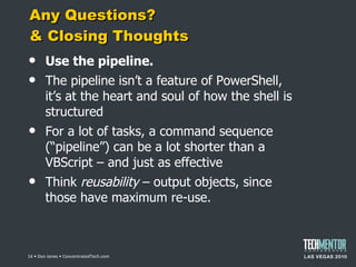Any Questions?  & Closing Thoughts Use the pipeline. The pipeline isn ’t a feature of PowerShell, it’s at the heart and soul of how the shell is structured For a lot of tasks, a command sequence ( “pipeline”) can be a lot shorter than a VBScript – and just as effective Think  reusability  – output objects, since those have maximum re-use.  • Don Jones • ConcentratedTech.com 
