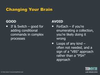 Changing Your Brain GOOD If & Switch – good for adding conditional commands in complex processes AVOID ForEach – if you ’re enumerating a collection, you’re likely doing it wrong Loops of any kind – often not needed, and a sign of a  “VBS” approach rather than a “PSH” approach  • Don Jones • ConcentratedTech.com 