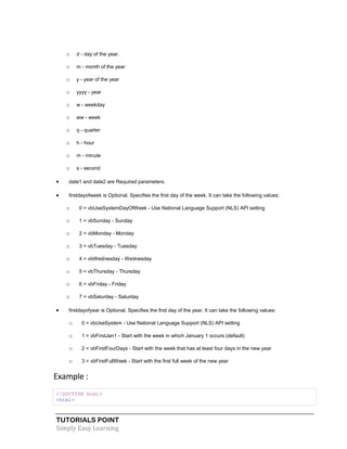 TUTORIALS POINT
Simply Easy Learning
o d - day of the year.
o m - month of the year
o y - year of the year
o yyyy - year
o w - weekday
o ww - week
o q - quarter
o h - hour
o m - minute
o s - second
 date1 and date2 are Required parameters.
 firstdayofweek is Optional. Specifies the first day of the week. It can take the following values:
o 0 = vbUseSystemDayOfWeek - Use National Language Support (NLS) API setting
o 1 = vbSunday - Sunday
o 2 = vbMonday - Monday
o 3 = vbTuesday - Tuesday
o 4 = vbWednesday - Wednesday
o 5 = vbThursday - Thursday
o 6 = vbFriday - Friday
o 7 = vbSaturday - Saturday
 firstdayofyear is Optional. Specifies the first day of the year. It can take the following values:
o 0 = vbUseSystem - Use National Language Support (NLS) API setting
o 1 = vbFirstJan1 - Start with the week in which January 1 occurs (default)
o 2 = vbFirstFourDays - Start with the week that has at least four days in the new year
o 3 = vbFirstFullWeek - Start with the first full week of the new year
Example :
<!DOCTYPE html>
<html>
 