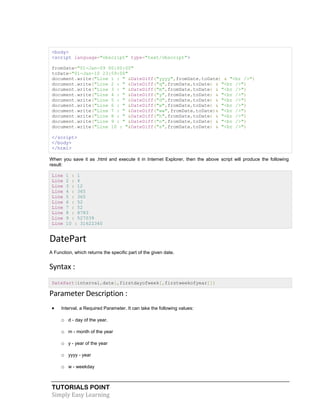 TUTORIALS POINT
Simply Easy Learning
<body>
<script language="vbscript" type="text/vbscript">
fromDate="01-Jan-09 00:00:00"
toDate="01-Jan-10 23:59:00"
document.write("Line 1 : " &DateDiff("yyyy",fromDate,toDate) & "<br />")
document.write("Line 2 : " &DateDiff("q",fromDate,toDate) & "<br />")
document.write("Line 3 : " &DateDiff("m",fromDate,toDate) & "<br />")
document.write("Line 4 : " &DateDiff("y",fromDate,toDate) & "<br />")
document.write("Line 5 : " &DateDiff("d",fromDate,toDate) & "<br />")
document.write("Line 6 : " &DateDiff("w",fromDate,toDate) & "<br />")
document.write("Line 7 : " &DateDiff("ww",fromDate,toDate)& "<br />")
document.write("Line 8 : " &DateDiff("h",fromDate,toDate) & "<br />")
document.write("Line 9 : " &DateDiff("n",fromDate,toDate) & "<br />")
document.write("Line 10 : "&DateDiff("s",fromDate,toDate) & "<br />")
</script>
</body>
</html>
When you save it as .html and execute it in Internet Explorer, then the above script will produce the following
result:
Line 1 : 1
Line 2 : 4
Line 3 : 12
Line 4 : 365
Line 5 : 365
Line 6 : 52
Line 7 : 52
Line 8 : 8783
Line 9 : 527039
Line 10 : 31622340
DatePart
A Function, which returns the specific part of the given date.
Syntax :
DatePart(interval,date[,firstdayofweek[,firstweekofyear]])
Parameter Description :
 Interval, a Required Parameter. It can take the following values:
o d - day of the year.
o m - month of the year
o y - year of the year
o yyyy - year
o w - weekday
 