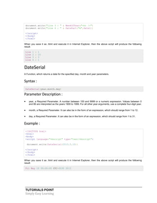 TUTORIALS POINT
Simply Easy Learning
document.write("Line 3 : " & WeekOfYear&"<br />")
document.write("Line 4 : " & DatePart("m",Date1))
</script>
</body>
</html>
When you save it as .html and execute it in Internet Explorer, then the above script will produce the following
result:
Line 1 : 1
Line 2 : 15
Line 3 : 3
Line 4 : 1
DateSerial
A Function, which returns a date for the specified day, month and year parameters.
Syntax :
DateSerial(year,month,day)
Parameter Description :
 year, a Required Parameter. A number between 100 and 9999 or a numeric expression. Values between 0
and 99 are interpreted as the years 1900 to 1999. For all other year arguments, use a complete four-digit year.
 month, a Required Parameter. It can also be in the form of an expression, which should range from 1 to 12.
 day, a Required Parameter. It can also be in the form of an expression, which should range from 1 to 31.
Example :
<!DOCTYPE html>
<html>
<body>
<script language="vbscript" type="text/vbscript">
document.write(DateSerial(2013,5,10))
</script>
</body>
</html>
When you save it as .html and execute it in Internet Explorer, then the above script will produce the following
result:
Fri May 10 00:00:00 UTC+0530 2013
 