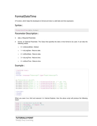 TUTORIALS POINT
Simply Easy Learning
FormatDateTime
A Function, which helps the developers to format and return a valid date and time expression.
Syntax :
FormatDateTime(date,format)
Parameter Description :
 date, a Required Parameter.
 format, an Optional Parameter. The Value that specifies the date or time format to be used. It can take the
following values:
o 0 = vbGeneralDate - Default.
o 1 = vbLongDate - Returns date.
o 2 = vbShortDate - Returns date.
o 3 = vbLongTime - Returns time.
o 4 = vbShortTime - Returns time.
Example :
<!DOCTYPE html>
<html>
<body>
<script language="vbscript" type="text/vbscript">
d=("2013-08-15 20:25")
document.write("Line 1 : " & FormatDateTime(d) & " <br />")
document.write("Line 2 : " & FormatDateTime(d,1) & "<br />")
document.write("Line 3 : " & FormatDateTime(d,2) & "<br />")
document.write("Line 4 : " & FormatDateTime(d,3) & "<br />")
document.write("Line 5 : " & FormatDateTime(d,4) & "<br />")
</script>
</body>
</html>
When you save it as .html and execute it in Internet Explorer, then the above script will produce the following
result:
Line 1 : 15/08/2013 8:25:00 PM
Line 2 : Thursday, 15 August 2013
Line 3 : 15/08/2013
Line 4 : 8:25:00 PM
Line 5 : 20:25
 
