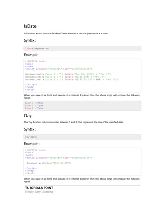 TUTORIALS POINT
Simply Easy Learning
IsDate
A Function, which returns a Boolean Value whether or Not the given input is a date.
Syntax :
IsDate(expression)
Example
<!DOCTYPE html>
<html>
<body>
<script language="vbscript" type="text/vbscript">
document.write("Line 1 : " & IsDate("Nov 03, 1950") & "<br />")
document.write("Line 2 : " & IsDate(#01/31/20#) & "<br />")
document.write("Line 3 : " & IsDate(#05/31/20 10:30 PM#) & "<br />")
</script>
</body>
</html>
When you save it as .html and execute it in Internet Explorer, then the above script will produce the following
result:
Line 1 : True
Line 2 : True
Line 3 : True
Day
The Day function returns a number between 1 and 31 that represents the day of the specified date.
Syntax :
Day(date)
Example :
<!DOCTYPE html>
<html>
<body>
<script language="vbscript" type="text/vbscript">
document.write(Day("2013-06-30"))
</script>
</body>
</html>
When you save it as .html and execute it in Internet Explorer, then the above script will produce the following
result:
 
