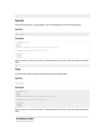 TUTORIALS POINT
Simply Easy Learning
30
Month
The Month function returns a number between 1 and 12 that represents the month of the specified date.
Syntax :
Month(date)
Example
<!DOCTYPE html>
<html>
<body>
<script language="vbscript" type="text/vbscript">
document.write(Month("2013-06-30"))
</script>
</body>
</html>
When you save it as .html and execute it in Internet Explorer, then the above script will produce the following
result:
6
Year
The Year function returns an integer that represents an year of the specified date.
Syntax :
Year(date)
Example
<!DOCTYPE html>
<html>
<body>
<script language="vbscript" type="text/vbscript">
document.write(Year("2013-06-30"))
</script>
</body>
</html>
When you save it as .html and execute it in Internet Explorer, then the above script will produce the following
result:
 
