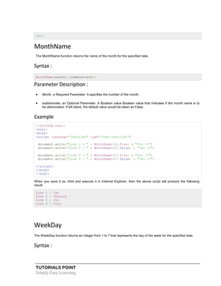 TUTORIALS POINT
Simply Easy Learning
2013
MonthName
The MonthName function returns the name of the month for the specified date.
Syntax :
MonthName(month[,toabbreviate])
Parameter Description :
 Month, a Required Parameter. It specifies the number of the month.
 toabbreviate, an Optional Parameter. A Boolean value Boolean value that indicates if the month name is to
be abbreviated. If left blank, the default value would be taken as False.
Example
<!DOCTYPE html>
<html>
<body>
<script language="vbscript" type="text/vbscript">
document.write("Line 1 : " & MonthName(01,True) & "<br />")
document.write("Line 2 : " & MonthName(01,false) & "<br />")
document.write("Line 3 : " & MonthName(07,True) & "<br />")
document.write("Line 4 : " & MonthName(07,false) & "<br />")
</script>
</body>
</html>
When you save it as .html and execute it in Internet Explorer, then the above script will produce the following
result:
Line 1 : Jan
Line 2 : January
Line 3 : Jul
Line 4 : July
WeekDay
The WeekDay function returns an integer from 1 to 7 that represents the day of the week for the specified date.
Syntax :
 