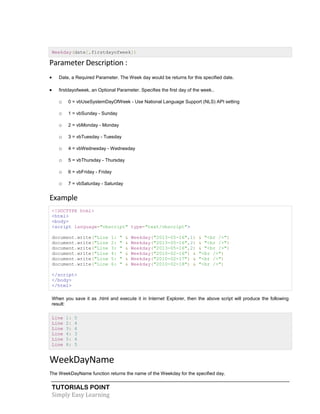 TUTORIALS POINT
Simply Easy Learning
Weekday(date[,firstdayofweek])
Parameter Description :
 Date, a Required Parameter. The Week day would be returns for this specified date.
 firstdayofweek, an Optional Parameter. Specifies the first day of the week..
o 0 = vbUseSystemDayOfWeek - Use National Language Support (NLS) API setting
o 1 = vbSunday - Sunday
o 2 = vbMonday - Monday
o 3 = vbTuesday - Tuesday
o 4 = vbWednesday - Wednesday
o 5 = vbThursday - Thursday
o 6 = vbFriday - Friday
o 7 = vbSaturday - Saturday
Example
<!DOCTYPE html>
<html>
<body>
<script language="vbscript" type="text/vbscript">
document.write("Line 1: " & Weekday("2013-05-16",1) & "<br />")
document.write("Line 2: " & Weekday("2013-05-16",2) & "<br />")
document.write("Line 3: " & Weekday("2013-05-16",2) & "<br />")
document.write("Line 4: " & Weekday("2010-02-16") & "<br />")
document.write("Line 5: " & Weekday("2010-02-17") & "<br />")
document.write("Line 6: " & Weekday("2010-02-18") & "<br />")
</script>
</body>
</html>
When you save it as .html and execute it in Internet Explorer, then the above script will produce the following
result:
Line 1: 5
Line 2: 4
Line 3: 4
Line 4: 3
Line 5: 4
Line 6: 5
WeekDayName
The WeekDayName function returns the name of the Weekday for the specified day.
 