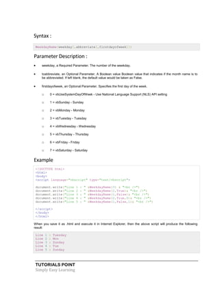 TUTORIALS POINT
Simply Easy Learning
Syntax :
WeekdayName(weekday[,abbreviate[,firstdayofweek]])
Parameter Description :
 weekday, a Required Parameter. The number of the weekday.
 toabbreviate, an Optional Parameter. A Boolean value Boolean value that indicates if the month name is to
be abbreviated. If left blank, the default value would be taken as False.
 firstdayofweek, an Optional Parameter. Specifies the first day of the week.
o 0 = vbUseSystemDayOfWeek - Use National Language Support (NLS) API setting
o 1 = vbSunday - Sunday
o 2 = vbMonday - Monday
o 3 = vbTuesday - Tuesday
o 4 = vbWednesday - Wednesday
o 5 = vbThursday - Thursday
o 6 = vbFriday - Friday
o 7 = vbSaturday - Saturday
Example
<!DOCTYPE html>
<html>
<body>
<script language="vbscript" type="text/vbscript">
document.write("Line 1 : " &WeekdayName(3) & "<br />")
document.write("Line 2 : " &WeekdayName(2,True)& "<br />")
document.write("Line 3 : " &WeekdayName(1,False)& "<br />")
document.write("Line 4 : " &WeekdayName(2,True,0)& "<br />")
document.write("Line 5 : " &WeekdayName(1,False,1)& "<br />")
</script>
</body>
</html>
When you save it as .html and execute it in Internet Explorer, then the above script will produce the following
result:
Line 1 : Tuesday
Line 2 : Mon
Line 3 : Sunday
Line 4 : Tue
Line 5 : Sunday
 