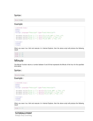 TUTORIALS POINT
Simply Easy Learning
Syntax :
Hour(time)
Example
<!DOCTYPE html>
<html>
<body>
<script language="vbscript" type="text/vbscript">
document.write("Line 1: " & Hour("3:13:45 PM") & "<br />")
document.write("Line 2: " & Hour("23:13:45") & "<br />")
document.write("Line 3: " & Hour("2:20 PM") & "<br />")
</script>
</body>
</html>
When you save it as .html and execute it in Internet Explorer, then the above script will produce the following
result:
Line 1: 15
Line 2: 23
Line 3: 14
Minute
The Minute Function returns a number between 0 and 59 that represents the Minute of the hour for the specified
time stamp.
Syntax :
Minute(time)
Example :
<!DOCTYPE html>
<html>
<body>
<script language="vbscript" type="text/vbscript">
document.write("Line 1: " & Minute("3:13:45 PM") & "<br />")
document.write("Line 2: " & Minute("23:43:45") & "<br />")
document.write("Line 3: " & Minute("2:20 PM") & "<br />")
</script>
</body>
</html>
When you save it as .html and execute it in Internet Explorer, then the above script will produce the following
result:
Line 1: 13
 
