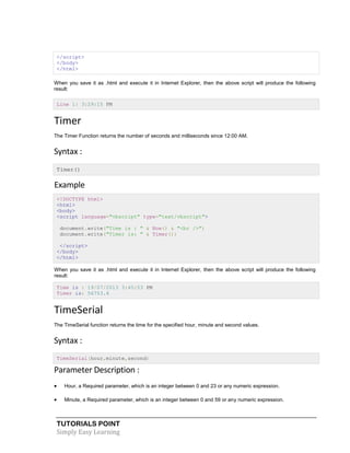 TUTORIALS POINT
Simply Easy Learning
</script>
</body>
</html>
When you save it as .html and execute it in Internet Explorer, then the above script will produce the following
result:
Line 1: 3:29:15 PM
Timer
The Timer Function returns the number of seconds and milliseconds since 12:00 AM.
Syntax :
Timer()
Example
<!DOCTYPE html>
<html>
<body>
<script language="vbscript" type="text/vbscript">
document.write("Time is : " & Now() & "<br />")
document.write("Timer is: " & Timer())
</script>
</body>
</html>
When you save it as .html and execute it in Internet Explorer, then the above script will produce the following
result:
Time is : 19/07/2013 3:45:53 PM
Timer is: 56753.4
TimeSerial
The TimeSerial function returns the time for the specified hour, minute and second values.
Syntax :
TimeSerial(hour,minute,second)
Parameter Description :
 Hour, a Required parameter, which is an integer between 0 and 23 or any numeric expression.
 Minute, a Required parameter, which is an integer between 0 and 59 or any numeric expression.
 