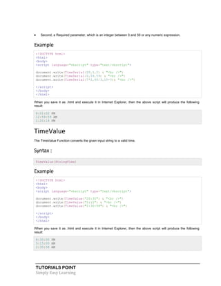 TUTORIALS POINT
Simply Easy Learning
 Second, a Required parameter, which is an integer between 0 and 59 or any numeric expression.
Example
<!DOCTYPE html>
<html>
<body>
<script language="vbscript" type="text/vbscript">
document.write(TimeSerial(20,1,2) & "<br />")
document.write(TimeSerial(0,59,59) & "<br />")
document.write(TimeSerial(7*2,60/3,15+3)& "<br />")
</script>
</body>
</html>
When you save it as .html and execute it in Internet Explorer, then the above script will produce the following
result:
8:01:02 PM
12:59:59 AM
2:20:18 PM
TimeValue
The TimeValue Function converts the given input string to a valid time.
Syntax :
TimeValue(StringTime)
Example
<!DOCTYPE html>
<html>
<body>
<script language="vbscript" type="text/vbscript">
document.write(TimeValue("20:30") & "<br />")
document.write(TimeValue("5:15") & "<br />")
document.write(TimeValue("2:30:58") & "<br />")
</script>
</body>
</html>
When you save it as .html and execute it in Internet Explorer, then the above script will produce the following
result:
8:30:00 PM
5:15:00 AM
2:30:58 AM
 