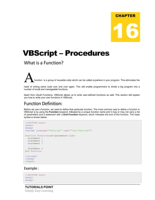 TUTORIALS POINT
Simply Easy Learning
VBScript – Procedures
What is a Function?
Afunction is a group of reusable code which can be called anywhere in your program. This eliminates the
need of writing same code over and over again. This will enable programmers to divide a big program into a
number of small and manageable functions.
Apart from inbuilt Functions, VBScript allows us to write user-defined functions as well. This section will explain
you how to write your own functions in VBScript.
Function Definition:
Before we use a function, we need to define that particular function. The most common way to define a function in
VBScript is by using the Function keyword, followed by a unique function name and it may or may not carry a list
of parameters and a statement with a End Function keyword, which indicates the end of the function. The basic
syntax is shown below:
<!DOCTYPE html>
<html>
<body>
<script language="vbscript" type="text/vbscript">
Function Functionname(parameter-list)
statement 1
statement 2
statement 3
.......
statement n
End Function
</script>
</body>
</html>
Example :
<!DOCTYPE html>
<html>
<body>
CHAPTER
16
 
