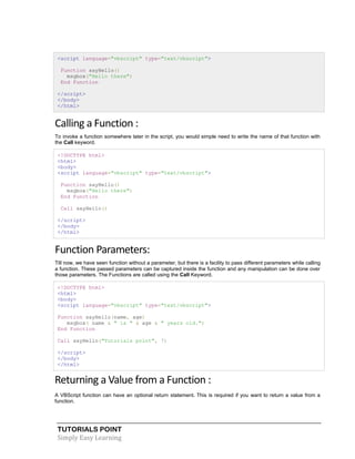 TUTORIALS POINT
Simply Easy Learning
<script language="vbscript" type="text/vbscript">
Function sayHello()
msgbox("Hello there")
End Function
</script>
</body>
</html>
Calling a Function :
To invoke a function somewhere later in the script, you would simple need to write the name of that function with
the Call keyword.
<!DOCTYPE html>
<html>
<body>
<script language="vbscript" type="text/vbscript">
Function sayHello()
msgbox("Hello there")
End Function
Call sayHello()
</script>
</body>
</html>
Function Parameters:
Till now, we have seen function without a parameter, but there is a facility to pass different parameters while calling
a function. These passed parameters can be captured inside the function and any manipulation can be done over
those parameters. The Functions are called using the Call Keyword.
<!DOCTYPE html>
<html>
<body>
<script language="vbscript" type="text/vbscript">
Function sayHello(name, age)
msgbox( name & " is " & age & " years old.")
End Function
Call sayHello("Tutorials point", 7)
</script>
</body>
</html>
Returning a Value from a Function :
A VBScript function can have an optional return statement. This is required if you want to return a value from a
function.
 