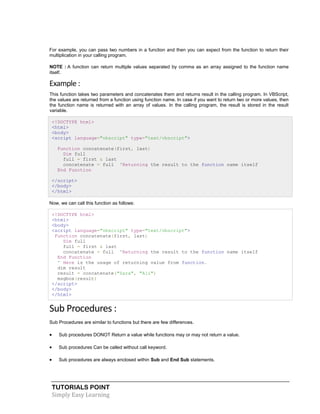 TUTORIALS POINT
Simply Easy Learning
For example, you can pass two numbers in a function and then you can expect from the function to return their
multiplication in your calling program.
NOTE : A function can return multiple values separated by comma as an array assigned to the function name
itself.
Example :
This function takes two parameters and concatenates them and returns result in the calling program. In VBScript,
the values are returned from a function using function name. In case if you want to return two or more values, then
the function name is returned with an array of values. In the calling program, the result is stored in the result
variable.
<!DOCTYPE html>
<html>
<body>
<script language="vbscript" type="text/vbscript">
Function concatenate(first, last)
Dim full
full = first & last
concatenate = full 'Returning the result to the function name itself
End Function
</script>
</body>
</html>
Now, we can call this function as follows:
<!DOCTYPE html>
<html>
<body>
<script language="vbscript" type="text/vbscript">
Function concatenate(first, last)
Dim full
full = first & last
concatenate = full 'Returning the result to the function name itself
End Function
' Here is the usage of returning value from function.
dim result
result = concatenate("Zara", "Ali")
msgbox(result)
</script>
</body>
</html>
Sub Procedures :
Sub Procedures are similar to functions but there are few differences.
 Sub procedures DONOT Return a value while functions may or may not return a value.
 Sub procedures Can be called without call keyword.
 Sub procedures are always enclosed within Sub and End Sub statements.
 