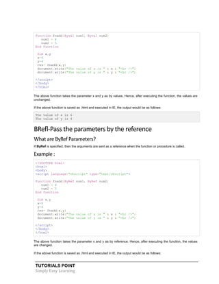 TUTORIALS POINT
Simply Easy Learning
Function fnadd(Byval num1, Byval num2)
num1 = 4
num2 = 5
End Function
Dim x,y
x=6
y=4
res= fnadd(x,y)
document.write("The value of x is " & x & "<br />")
document.write("The value of y is " & y & "<br />")
</script>
</body>
</html>
The above function takes the parameter x and y as by values. Hence, after executing the function, the values are
unchanged.
If the above function is saved as .html and executed in IE, the output would be as follows:
The value of x is 6
The value of y is 4
BRefl-Pass the parameters by the reference
What are ByRef Parameters?
If ByRef is specified, then the arguments are sent as a reference when the function or procedure is called.
Example :
<!DOCTYPE html>
<html>
<body>
<script language="vbscript" type="text/vbscript">
Function fnadd(ByRef num1, ByRef num2)
num1 = 4
num2 = 5
End Function
Dim x,y
x=6
y=4
res= fnadd(x,y)
document.write("The value of x is " & x & "<br />")
document.write("The value of y is " & y & "<br />")
</script>
</body>
</html>
The above function takes the parameter x and y as by reference. Hence, after executing the function, the values
are changed.
If the above function is saved as .html and executed in IE, the output would be as follows:
 