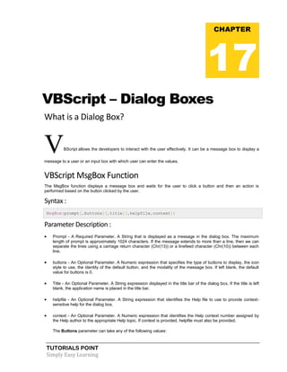 TUTORIALS POINT
Simply Easy Learning
VBScript – Dialog Boxes
What is a Dialog Box?
VBScript allows the developers to interact with the user effectively. It can be a message box to display a
message to a user or an input box with which user can enter the values.
VBScript MsgBox Function
The MsgBox function displays a message box and waits for the user to click a button and then an action is
performed based on the button clicked by the user.
Syntax :
MsgBox(prompt[,buttons][,title][,helpfile,context])
Parameter Description :
 Prompt - A Required Parameter. A String that is displayed as a message in the dialog box. The maximum
length of prompt is approximately 1024 characters. If the message extends to more than a line, then we can
separate the lines using a carriage return character (Chr(13)) or a linefeed character (Chr(10)) between each
line.
 buttons - An Optional Parameter. A Numeric expression that specifies the type of buttons to display, the icon
style to use, the identity of the default button, and the modality of the message box. If left blank, the default
value for buttons is 0.
 Title - An Optional Parameter. A String expression displayed in the title bar of the dialog box. If the title is left
blank, the application name is placed in the title bar.
 helpfile - An Optional Parameter. A String expression that identifies the Help file to use to provide context-
sensitive help for the dialog box.
 context - An Optional Parameter. A Numeric expression that identifies the Help context number assigned by
the Help author to the appropriate Help topic. If context is provided, helpfile must also be provided.
The Buttons parameter can take any of the following values:
CHAPTER
17
 