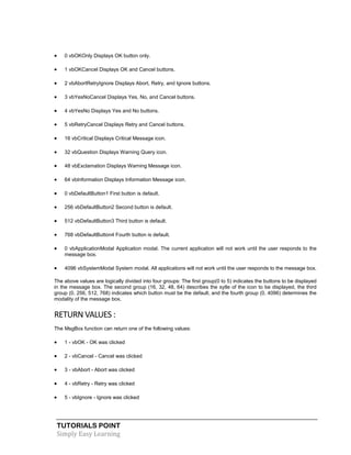 TUTORIALS POINT
Simply Easy Learning
 0 vbOKOnly Displays OK button only.
 1 vbOKCancel Displays OK and Cancel buttons.
 2 vbAbortRetryIgnore Displays Abort, Retry, and Ignore buttons.
 3 vbYesNoCancel Displays Yes, No, and Cancel buttons.
 4 vbYesNo Displays Yes and No buttons.
 5 vbRetryCancel Displays Retry and Cancel buttons.
 16 vbCritical Displays Critical Message icon.
 32 vbQuestion Displays Warning Query icon.
 48 vbExclamation Displays Warning Message icon.
 64 vbInformation Displays Information Message icon.
 0 vbDefaultButton1 First button is default.
 256 vbDefaultButton2 Second button is default.
 512 vbDefaultButton3 Third button is default.
 768 vbDefaultButton4 Fourth button is default.
 0 vbApplicationModal Application modal. The current application will not work until the user responds to the
message box.
 4096 vbSystemModal System modal. All applications will not work until the user responds to the message box.
The above values are logically divided into four groups: The first group(0 to 5) indicates the buttons to be displayed
in the message box. The second group (16, 32, 48, 64) describes the sytle of the icon to be displayed, the third
group (0, 256, 512, 768) indicates which button must be the default, and the fourth group (0, 4096) determines the
modality of the message box.
RETURN VALUES :
The MsgBox function can return one of the following values:
 1 - vbOK - OK was clicked
 2 - vbCancel - Cancel was clicked
 3 - vbAbort - Abort was clicked
 4 - vbRetry - Retry was clicked
 5 - vbIgnore - Ignore was clicked
 