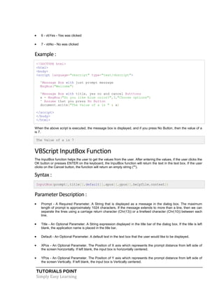 TUTORIALS POINT
Simply Easy Learning
 6 - vbYes - Yes was clicked
 7 - vbNo - No was clicked
Example :
<!DOCTYPE html>
<html>
<body>
<script language="vbscript" type="text/vbscript">
'Message Box with just prompt message
MsgBox("Welcome")
'Message Box with title, yes no and cancel Butttons
a = MsgBox("Do you like blue color?",3,"Choose options")
' Assume that you press No Button
document.write("The Value of a is " & a)
</script>
</body>
</html>
When the above script is executed, the message box is displayed, and if you press No Button, then the value of a
is 7.
The Value of a is 7
VBScript InputBox Function
The InputBox function helps the user to get the values from the user. After entering the values, if the user clicks the
OK button or presses ENTER on the keyboard, the InputBox function will return the text in the text box. If the user
clicks on the Cancel button, the function will return an empty string ("").
Syntax :
InputBox(prompt[,title][,default][,xpos][,ypos][,helpfile,context])
Parameter Description :
 Prompt - A Required Parameter. A String that is displayed as a message in the dialog box. The maximum
length of prompt is approximately 1024 characters. If the message extends to more than a line, then we can
separate the lines using a carriage return character (Chr(13)) or a linefeed character (Chr(10)) between each
line.
 Title - An Optional Parameter. A String expression displayed in the title bar of the dialog box. If the title is left
blank, the application name is placed in the title bar.
 Default - An Optional Parameter. A default text in the text box that the user would like to be displayed.
 XPos - An Optional Parameter. The Position of X axis which represents the prompt distance from left side of
the screen horizontally. If left blank, the input box is horizontally centered.
 YPos - An Optional Parameter. The Position of Y axis which represents the prompt distance from left side of
the screen Vertically. If left blank, the input box is Vertically centered.
 