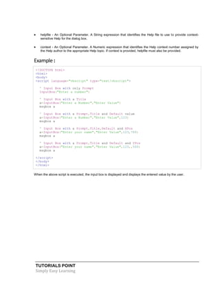 TUTORIALS POINT
Simply Easy Learning
 helpfile - An Optional Parameter. A String expression that identifies the Help file to use to provide context-
sensitive Help for the dialog box.
 context - An Optional Parameter. A Numeric expression that identifies the Help context number assigned by
the Help author to the appropriate Help topic. If context is provided, helpfile must also be provided.
Example :
<!DOCTYPE html>
<html>
<body>
<script language="vbscript" type="text/vbscript">
' Input Box with only Prompt
InputBox("Enter a number")
' Input Box with a Title
a=InputBox("Enter a Number","Enter Value")
msgbox a
' Input Box with a Prompt,Title and Default value
a=InputBox("Enter a Number","Enter Value",123)
msgbox a
' Input Box with a Prompt,Title,Default and XPos
a=InputBox("Enter your name","Enter Value",123,700)
msgbox a
' Input Box with a Prompt,Title and Default and YPos
a=InputBox("Enter your name","Enter Value",123,,500)
msgbox a
</script>
</body>
</html>
When the above script is executed, the input box is displayed and displays the entered value by the user.
 