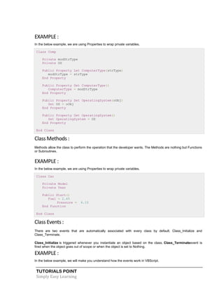 TUTORIALS POINT
Simply Easy Learning
EXAMPLE :
In the below example, we are using Properties to wrap private variables.
Class Comp
Private modStrType
Private OS
Public Property Let ComputerType(strType)
modStrType = strType
End Property
Public Property Get ComputerType()
ComputerType = modStrType
End Property
Public Property Set OperatingSystem(oObj)
Set OS = oObj
End Property
Public Property Get OperatingSystem()
Set OperatingSystem = OS
End Property
End Class
Class Methods :
Methods allow the class to perform the operation that the developer wants. The Methods are nothing but Functions
or Subroutines.
EXAMPLE :
In the below example, we are using Properties to wrap private variables.
Class Car
Private Model
Private Year
Public Start()
Fuel = 2.45
Pressure = 4.15
End Function
End Class
Class Events :
There are two events that are automatically associated with every class by default. Class_Initialize and
Class_Terminate.
Class_Initialize is triggered whenever you instantiate an object based on the class. Class_Terminateevent is
fired when the object goes out of scope or when the object is set to Nothing.
EXAMPLE :
In the below example, we will make you understand how the events work in VBScript.
 