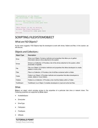 TUTORIALS POINT
Simply Easy Learning
'Instantation of the Object
Set objectname = New classname
Private Sub Class_Initialize( )
Initalization code goes here
End Sub
'When Object is Set to Nothing
Private Sub Class_Terminate( )
Termination code goes here
End Sub
SCRIPTING.FILESYSTEMOBJECT
What are FSO Objects?
As the name suggests, FSO Objects help the developers to work with drives, folders and files. In this section, we
will discuss:
Objects and Collections :
Object Type Description
Drive
Drive is an Object. Contains methods and properties that allow you to gather
information about a drive attached to the system
Drives
Drives is a Collection. It Provides a list of the drives attached to the system, either
physically or logically.
File
File is an Object. It Contains methods and properties that allow developers to create,
delete or move a file.
Files Files is a Collection. It Provides a list of all files contained within a folder.
Folder
Folder is an Object. It Provides methods and properties that allow developers to
create, delete or move folders.
Folders Folders is a Collection. It Provides a list of all the folders within a Folder.
TextStream TextStream is an Object. It enables developers to read and write text files.
Drive
Drive is an object, which provides access to the properties of a particular disk drive or network share. The
Following properties are supported by Drive object:
 AvailableSpace
 DriveLetter
 DriveType
 FileSystem
 FreeSpace
 IsReady
 