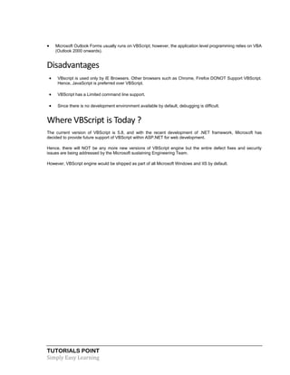TUTORIALS POINT
Simply Easy Learning
 Microsoft Outlook Forms usually runs on VBScript; however, the application level programming relies on VBA
(Outlook 2000 onwards).
Disadvantages
 VBscript is used only by IE Browsers. Other browsers such as Chrome, Firefox DONOT Support VBScript.
Hence, JavaScript is preferred over VBScript.
 VBScript has a Limited command line support.
 Since there is no development environment available by default, debugging is difficult.
Where VBScript is Today ?
The current version of VBScript is 5.8, and with the recent development of .NET framework, Microsoft has
decided to provide future support of VBScript within ASP.NET for web development.
Hence, there will NOT be any more new versions of VBScript engine but the entire defect fixes and security
issues are being addressed by the Microsoft sustaining Engineering Team.
However, VBScript engine would be shipped as part of all Microsoft Windows and IIS by default.
 