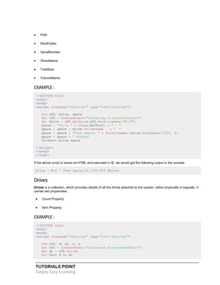 TUTORIALS POINT
Simply Easy Learning
 Path
 RootFolder
 SerialNumber
 ShareName
 TotalSize
 VolumeName
EXAMPLE :
<!DOCTYPE html>
<html>
<body>
<script language="vbscript" type="text/vbscript">
Dim oFS, drive, space
Set oFS = CreateObject("Scripting.FileSystemObject")
Set drive = oFS.GetDrive(oFS.GetDriveName("C:"))
space = "Drive " & UCase(drvPath) & " - "
space = space & drive.VolumeName & " "
space = space & "Free Space: " & FormatNumber(drive.FreeSpace/1024, 0)
space = space & " Kbytes"
Document.write space
</script>
</body>
</html>
If the above script is saved as HTML and executed in IE, we would get the following output in the console.
Drive - Win 7 Free Space:20,154,059 Kbytes
Drives
Drives is a collection, which provides details of all the drives attached to the system, either physically or logically. It
carries two properoties:
 Count Property
 Item Property
EXAMPLE :
<!DOCTYPE html>
<html>
<body>
<script language="vbscript" type="text/vbscript">
Dim oFS, d, dc, s, n
Set oFS = CreateObject("Scripting.FileSystemObject")
Set dc = oFS.Drives
For Each d in dc
 