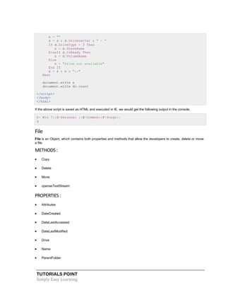 TUTORIALS POINT
Simply Easy Learning
n = ""
s = s & d.DriveLetter & " - "
If d.DriveType = 3 Then
n = d.ShareName
ElseIf d.IsReady Then
n = d.VolumeName
Else
n = "Drive not available"
End If
s = s & n & "::"
Next
document.write s
document.write dc.count
</script>
</body>
</html>
If the above script is saved as HTML and executed in IE, we would get the following output in the console.
C- Win 7::D-Personal ::E-Common::F-Songs::
4
File
File is an Object, which contains both properties and methods that allow the developers to create, delete or move
a file.
METHODS :
 Copy
 Delete
 Move
 openasTextStream
PROPERTIES :
 Attributes
 DateCreated
 DateLastAccessed
 DateLastModified
 Drive
 Name
 ParentFolder
 