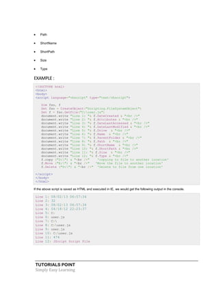 TUTORIALS POINT
Simply Easy Learning
 Path
 ShortName
 ShortPath
 Size
 Type
EXAMPLE :
<!DOCTYPE html>
<html>
<body>
<script language="vbscript" type="text/vbscript">
Dim fso, f
Set fso = CreateObject("Scripting.FileSystemObject")
Set f = fso.GetFile("C:user.js")
document.write "Line 1: "& f.DateCreated & "<br />"
document.write "Line 2: "& f.Attributes & "<br />"
document.write "Line 3: "& f.DateLastAccessed & "<br />"
document.write "Line 4: "& f.DateLastModified & "<br />"
document.write "Line 5: "& f.Drive & "<br />"
document.write "Line 6: "& f.Name & "<br />"
document.write "Line 7: "& f.ParentFolder & "<br />"
document.write "Line 8: "& f.Path & "<br />"
document.write "Line 9: "& f.ShortName & "<br />"
document.write "Line 10: "& f.ShortPath & "<br />"
document.write "Line 11: "& f.Size & "<br />"
document.write "Line 12: "& f.Type & "<br />"
f.copy ("D:") & "<br />" 'copying to file to another location'
f.Move ("E:") & "<br />" 'Move the file to another location'
f.Delete ("D:") & "<br />" 'Delete to file from one location'
</script>
</body>
</html>
If the above script is saved as HTML and executed in IE, we would get the following output in the console.
Line 1: 08/02/13 06:57:34
Line 2: 32
Line 3: 08/02/13 06:57:34
Line 4: 04/18/12 22:23:37
Line 5: C:
Line 6: user.js
Line 7: C:
Line 8: C:user.js
Line 9: user.js
Line 10: C:user.js
Line 11: 474
Line 12: JScript Script File
 