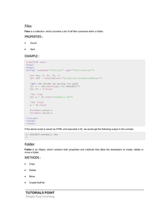 TUTORIALS POINT
Simply Easy Learning
Files
Files is a collection, which provides a list of all files contained within a folder.
PROPERTIES :
 Count
 Item
EXAMPLE :
<!DOCTYPE html>
<html>
<body>
<script language="vbscript" type="text/vbscript">
Dim fso, f, f1, fc, s
Set oFS = CreateObject("Scripting.FileSystemObject")
'get the folder by giving its path
Set f = oFS.GetFolder("D:PROJECT")
Set fc = f.Files
'Get Item
Set s = fc.Item("sendmail.vbs")
'Get Count
x = fc.Count
Document.write s
Document.write x
</script>
</body>
</html>
If the above script is saved as HTML and executed in IE, we would get the following output in the console.
D:PROJECTsendmail.vbs
6
Folder
Folder is an Object, which contains both properties and methods that allow the developers to create, delete or
move a folder.
METHODS :
 Copy
 Delete
 Move
 CreateTextFile
 