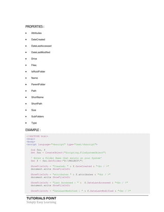 TUTORIALS POINT
Simply Easy Learning
PROPERTIES :
 Attributes
 DateCreated
 DateLastAccessed
 DateLastModified
 Drive
 Files
 IsRootFolder
 Name
 ParentFolder
 Path
 ShortName
 ShortPath
 Size
 SubFolders
 Type
EXAMPLE :
<!DOCTYPE html>
<html>
<body>
<script language="vbscript" type="text/vbscript">
Dim fso, f
Set fso = CreateObject("Scripting.FileSystemObject")
' Enter a Folder Name that exists on your System'
Set f = fso.GetFolder("D:PROJECT")
ShowFileInfo = "Created: " & f.DateCreated & "<br / >"
document.write ShowFileInfo
ShowFileInfo = "attributes " & f.attributes & "<br / >"
document.write ShowFileInfo
ShowFileInfo = "Last Accessed : " & f.DateLastAccessed & "<br / >"
document.write ShowFileInfo
ShowFileInfo = "DateLastModified : " & f.DateLastModified & "<br / >"
 