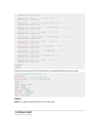 TUTORIALS POINT
Simply Easy Learning
document.write ShowFileInfo
ShowFileInfo = "Drive : " & f.Drive & "<br / >"
document.write ShowFileInfo
ShowFileInfo = "count : " & f.Files.count & "<br / >"
document.write ShowFileInfo
ShowFileInfo = "IsRoot folder : " &f.IsRootFolder & "<br / >"
document.write ShowFileInfo
ShowFileInfo = "Name : " & f.Name & "<br / >"
document.write ShowFileInfo
ShowFileInfo = "parent folder : " & f.ParentFolder & "<br / >"
document.write ShowFileInfo
ShowFileInfo = "Path : " & f.Path & "<br / >"
document.write ShowFileInfo
ShowFileInfo = "shortname : " & f.ShortName & "<br / >"
document.write ShowFileInfo
ShowFileInfo = "ShortPath : " & f.ShortPath & "<br / >"
document.write ShowFileInfo
ShowFileInfo = "File Size : " & f.Size & "<br / >"
document.write ShowFileInfo
ShowFileInfo = "Type : " & f.Type & "<br / >"
document.write ShowFileInfo
</script>
</body>
</html>
If the above script is saved as HTML and executed in IE, we would get the following output in the console.
Created: 22/02/2012 8:24:57 PM
attributes 16
Last Accessed : 1/08/2013 12:48:36 PM
DateLastModified : 1/08/2013 12:48:36 PM
Drive : D:
count : 6
IsRoot folder : False
Name : PROJECT
parent folder : D:
Path : D:PROJECT
shortname : PROJECT
ShortPath : D:PROJECT
File Size : 8655239975
Type : File folder
Folders
Folders is an collection of all Folder Objects within a Folder object.
 