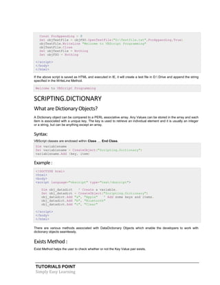 TUTORIALS POINT
Simply Easy Learning
Const ForAppending = 8
Set objTextFile = objFSO.OpenTextFile("D:Testfile.txt",ForAppending,True)
objTextFile.WriteLine "Welcome to VBScript Programming"
objTextFile.Close
Set objTextFile = Nothing
Set objFSO = Nothing
</script>
</body>
</html>
If the above script is saved as HTML and executed in IE, it will create a text file in D: Drive and append the string
specified in the WriteLine Method.
Welcome to VBScript Programming
SCRIPTING.DICTIONARY
What are Dictionary Objects?
A Dictionary object can be compared to a PERL associative array. Any Values can be stored in the array and each
item is associated with a unique key. The key is used to retrieve an individual element and it is usually an integer
or a string, but can be anything except an array.
Syntax:
VBScript classes are enclosed within Class .... End Class.
Dim variablename
Set variablename = CreateObject("Scripting.Dictionary")
variablename.Add (key, item)
Example :
<!DOCTYPE html>
<html>
<body>
<script language="vbscript" type="text/vbscript">
Dim obj_datadict ' Create a variable.
Set obj_datadict = CreateObject("Scripting.Dictionary")
obj_datadict.Add "a", "Apple" ' Add some keys and items.
obj_datadict.Add "b", "Bluetooth"
obj_datadict.Add "c", "Clear"
</script>
</body>
</html>
There are various methods associated with DataDictionary Objects which enable the developers to work with
dictionary objects seamlessly.
Exists Method :
Exist Method helps the user to check whether or not the Key Value pair exists.
 