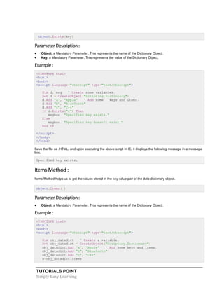 TUTORIALS POINT
Simply Easy Learning
object.Exists(key)
ParameterDescription:
 Object, a Mandatory Parameter. This represents the name of the Dictionary Object.
 Key, a Mandatory Parameter. This represents the value of the Dictionary Object.
Example :
<!DOCTYPE html>
<html>
<body>
<script language="vbscript" type="text/vbscript">
Dim d, msg ' Create some variables.
Set d = CreateObject("Scripting.Dictionary")
d.Add "a", "Apple" ' Add some keys and items.
d.Add "b", "BlueTooth"
d.Add "c", "C++"
If d.Exists("c") Then
msgbox "Specified key exists."
Else
msgbox "Specified key doesn't exist."
End If
</script>
</body>
</html>
Save the file as .HTML, and upon executing the above script in IE, it displays the following message in a message
box.
Specified key exists.
Items Method :
Items Method helps us to get the values stored in the key value pair of the data dictionary object.
object.Items( )
ParameterDescription:
 Object, a Mandatory Parameter. This represents the name of the Dictionary Object.
Example :
<!DOCTYPE html>
<html>
<body>
<script language="vbscript" type="text/vbscript">
Dim obj_datadict ' Create a variable.
Set obj_datadict = CreateObject("Scripting.Dictionary")
obj_datadict.Add "a", "Apple" ' Add some keys and items.
obj_datadict.Add "b", "Bluetooth"
obj_datadict.Add "c", "C++"
a=obj_datadict.items
 