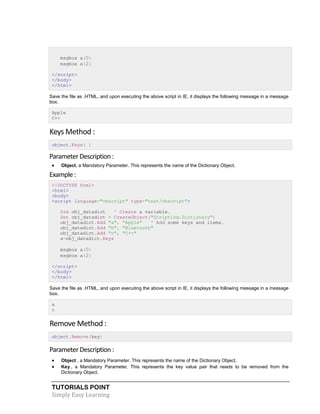 TUTORIALS POINT
Simply Easy Learning
msgbox a(0)
msgbox a(2)
</script>
</body>
</html>
Save the file as .HTML, and upon executing the above script in IE, it displays the following message in a message
box.
Apple
C++
Keys Method :
object.Keys( )
ParameterDescription:
 Object, a Mandatory Parameter. This represents the name of the Dictionary Object.
Example :
<!DOCTYPE html>
<html>
<body>
<script language="vbscript" type="text/vbscript">
Dim obj_datadict ' Create a variable.
Set obj_datadict = CreateObject("Scripting.Dictionary")
obj_datadict.Add "a", "Apple" ' Add some keys and items.
obj_datadict.Add "b", "Bluetooth"
obj_datadict.Add "c", "C++"
a=obj_datadict.Keys
msgbox a(0)
msgbox a(2)
</script>
</body>
</html>
Save the file as .HTML, and upon executing the above script in IE, it displays the following message in a message
box.
a
c
Remove Method :
object.Remove(key)
ParameterDescription:
 Object , a Mandatory Parameter. This represents the name of the Dictionary Object.
 Key , a Mandatory Parameter. This represents the key value pair that needs to be removed from the
Dictionary Object.
 