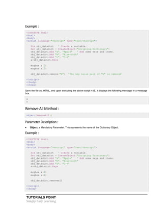 TUTORIALS POINT
Simply Easy Learning
Example :
<!DOCTYPE html>
<html>
<body>
<script language="vbscript" type="text/vbscript">
Dim obj_datadict ' Create a variable.
Set obj_datadict = CreateObject("Scripting.Dictionary")
obj_datadict.Add "a", "Apple" ' Add some keys and items.
obj_datadict.Add "b", "Bluetooth"
obj_datadict.Add "c", "C++"
a=obj_datadict.Keys
msgbox a(0)
msgbox a(2)
obj_datadict.remove("b") 'The key value pair of "b" is removed'
</script>
</body>
</html>
Save the file as .HTML, and upon executing the above script in IE, it displays the following message in a message
box.
a
c
Remove All Method :
object.RemoveAll()
ParameterDescription:
 Object, a Mandatory Parameter. This represents the name of the Dictionary Object.
Example :
<!DOCTYPE html>
<html>
<body>
<script language="vbscript" type="text/vbscript">
Dim obj_datadict ' Create a variable.
Set obj_datadict = CreateObject("Scripting.Dictionary")
obj_datadict.Add "a", "Apple" ' Add some keys and items.
obj_datadict.Add "b", "Bluetooth"
obj_datadict.Add "c", "C++"
a=obj_datadict.Keys
msgbox a(0)
msgbox a(2)
obj_datadict.removeall
</script>
</body>
 