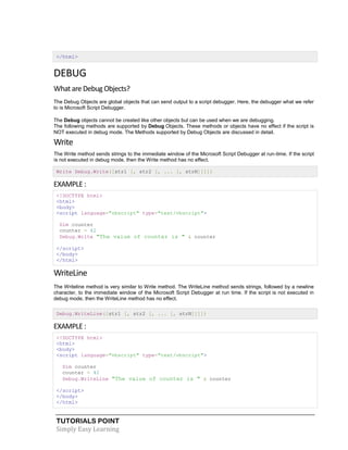 TUTORIALS POINT
Simply Easy Learning
</html>
DEBUG
What are Debug Objects?
The Debug Objects are global objects that can send output to a script debugger. Here, the debugger what we refer
to is Microsoft Script Debugger.
The Debug objects cannot be created like other objects but can be used when we are debugging.
The following methods are supported by Debug Objects. These methods or objects have no effect if the script is
NOT executed in debug mode. The Methods supported by Debug Objects are discussed in detail.
Write
The Write method sends strings to the immediate window of the Microsoft Script Debugger at run-time. If the script
is not executed in debug mode, then the Write method has no effect.
Write Debug.Write([str1 [, str2 [, ... [, strN]]]])
EXAMPLE :
<!DOCTYPE html>
<html>
<body>
<script language="vbscript" type="text/vbscript">
Dim counter
counter = 42
Debug.Write "The value of counter is " & counter
</script>
</body>
</html>
WriteLine
The Writeline method is very similar to Write method. The WriteLine method sends strings, followed by a newline
character, to the immediate window of the Microsoft Script Debugger at run time. If the script is not executed in
debug mode, then the WriteLine method has no effect.
Debug.WriteLine([str1 [, str2 [, ... [, strN]]]])
EXAMPLE :
<!DOCTYPE html>
<html>
<body>
<script language="vbscript" type="text/vbscript">
Dim counter
counter = 42
Debug.WriteLine "The value of counter is " & counter
</script>
</body>
</html>
 