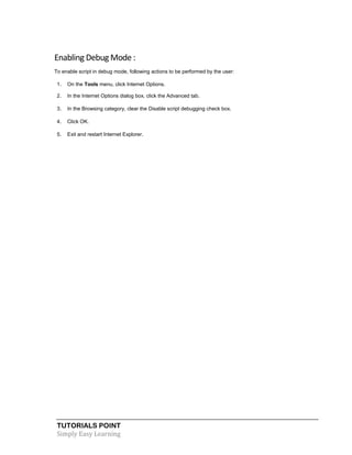 TUTORIALS POINT
Simply Easy Learning
Enabling Debug Mode :
To enable script in debug mode, following actions to be performed by the user:
1. On the Tools menu, click Internet Options.
2. In the Internet Options dialog box, click the Advanced tab.
3. In the Browsing category, clear the Disable script debugging check box.
4. Click OK.
5. Exit and restart Internet Explorer.
 