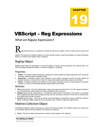 TUTORIALS POINT
Simply Easy Learning
VBScript – Reg Expressions
What are Regular Expressions?
Regular Expressions is a sequence of characters that forms a pattern, which is mainly used for search and
replace. The purpose of creating a pattern is to match specific strings, so that the developer can extract characters
based on conditions and replace certain characters.
RegExp Object
RegExp object helps the developers to match the pattern of strings and the properties and methods help us to
work with Regular Expressions easily. It is similar to RegExp in JavaScript
Properties :
 Pattern - The Pattern method represents a string that is used to define the regular expression and it should be
set before using the regular expression object.
 IgnoreCase - A Boolean property that represents if the regular expression should be tested against all
possible matches in a string if true or false. If not specified explicity, IgnoreCase value is set to False.
 Global - A Boolean property that represents if the regular expression should be tested against all possible
matches in a string. If not specified explicitly, Global value is set to False.
Methods :
 Test (search-string) - The Test method takes a string as its argument and returns True if the regular expression
can successfully be matched against the string, otherwise False is returned.
 Replace (search-string, replace-string) - The Replace method takes 2 parameters. If the search is successful
then it replaces that match with the replace-string, and the new string is returned. If there are no matches then
the original search-string is returned.
 Execute (search-string) - The Execute method works like Replace, except that it returns a Matches collection
object, containing a Match object for each successful match. It doesn't modify the original string.
Matches Collection Object
The Matches collection object is returned as a result of the Execute method. This collection object can contain zero
or more Match objects and the properties of this object are read-only.
 Count - The Count method represents the number of match objects in the collection.
CHAPTER
19
 