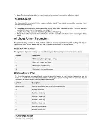 TUTORIALS POINT
Simply Easy Learning
 Item - The Item method enables the match objects to be accessed from matches collections object.
Match Object
The Match object is contained within the matches collection object. These objects represent the successful match
after the search for a string.
 FirstIndex - It represents the position within the original string where the match occurred. This index are zero-
based which means that the first position in a string is 0.
 Length - A value that represents the total length of the matched string.
 Value - A value that represents the matched value or text. It is also the default value when accessing the Match
object.
All about Pattern Parameter:
The pattern building is similar to PERL. Pattern building is the most important thing while working with Regular
Expressions. In this section, we will deal with how to create a pattern based on various factors.
POSITION MATCHING:
The significance of position matching is to ensure that we place the regular expressions at the correct places.
Symbol Description
^ Matches only the beginning of a string.
$ Match only the end of a string.
b Matches any word boundary
B Matches any non-word boundary
LITERALS MATCHING :
Any form of characters such as alphabet, number or special character or even decimal, hexadecimal can be
treated as a Literal. Since few of the characters have already got a special meaning within the context of Regular
Expression, we need to escape them using escape sequences.
Symbol Description
Alphanumeric Matches alphabetical and numerical characters only.
n Matches a new line.
[ Matches [ literal only
] Matches ] literal only
( Matches ( literal only
) Matches ) literal only
t Matches horizontal tab
v Matches vertical tab
 