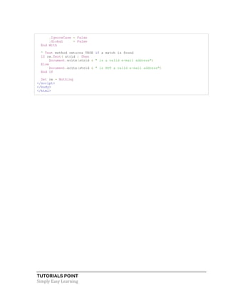 TUTORIALS POINT
Simply Easy Learning
.IgnoreCase = False
.Global = False
End With
' Test method returns TRUE if a match is found
If re.Test( strid ) Then
Document.write(strid & " is a valid e-mail address")
Else
Document.write(strid & " is NOT a valid e-mail address")
End If
Set re = Nothing
</script>
</body>
</html>
 