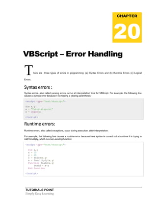 TUTORIALS POINT
Simply Easy Learning
VBScript – Error Handling
There are three types of errors in programming: (a) Syntax Errors and (b) Runtime Errors (c) Logical
Errors.
Syntax errors :
Syntax errors, also called parsing errors, occur at interpretation time for VBScript. For example, the following line
causes a syntax error because it is missing a closing parenthesis:
<script type="text/vbscript">
dim x,y
x = "Tutorialspoint"
y = Ucase(x
</script>
Runtime errors:
Runtime errors, also called exceptions, occur during execution, after interpretation.
For example, the following line causes a runtime error because here syntax is correct but at runtime it is trying to
call fnmultiply, which is a non-existing function:
<script type="text/vbscript">
Dim x,y
x = 10
y = 20
z = fnadd(x,y)
a = fnmultiply(x,y)
Function fnadd(x,y)
fnadd = x+y
End Function
</script>
CHAPTER
20
 