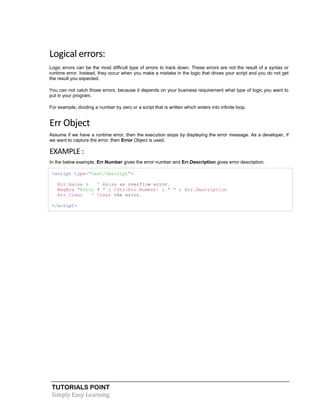 TUTORIALS POINT
Simply Easy Learning
Logical errors:
Logic errors can be the most difficult type of errors to track down. These errors are not the result of a syntax or
runtime error. Instead, they occur when you make a mistake in the logic that drives your script and you do not get
the result you expected.
You can not catch those errors, because it depends on your business requirement what type of logic you want to
put in your program.
For example, dividing a number by zero or a script that is written which enters into infinite loop.
Err Object
Assume if we have a runtime error, then the execution stops by displaying the error message. As a developer, if
we want to capture the error, then Error Object is used.
EXAMPLE :
In the below example, Err.Number gives the error number and Err.Description gives error description.
<script type="text/vbscript">
Err.Raise 6 ' Raise an overflow error.
MsgBox "Error # " & CStr(Err.Number) & " " & Err.Description
Err.Clear ' Clear the error.
</script>
 