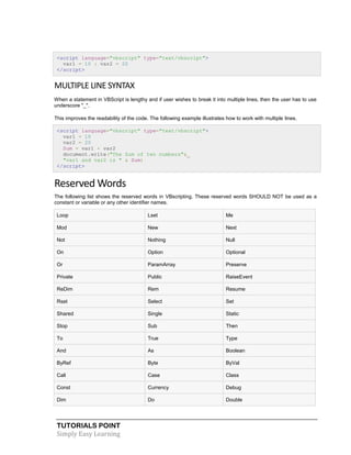 TUTORIALS POINT
Simply Easy Learning
<script language="vbscript" type="text/vbscript">
var1 = 10 : var2 = 20
</script>
MULTIPLE LINE SYNTAX
When a statement in VBScript is lengthy and if user wishes to break it into multiple lines, then the user has to use
underscore "_".
This improves the readability of the code. The following example illustrates how to work with multiple lines.
<script language="vbscript" type="text/vbscript">
var1 = 10
var2 = 20
Sum = var1 + var2
document.write("The Sum of two numbers"&_
"var1 and var2 is " & Sum)
</script>
Reserved Words
The following list shows the reserved words in VBscripting. These reserved words SHOULD NOT be used as a
constant or variable or any other identifier names.
Loop Lset Me
Mod New Next
Not Nothing Null
On Option Optional
Or ParamArray Preserve
Private Public RaiseEvent
ReDim Rem Resume
Rset Select Set
Shared Single Static
Stop Sub Then
To True Type
And As Boolean
ByRef Byte ByVal
Call Case Class
Const Currency Debug
Dim Do Double
 